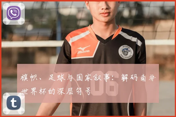 旗帜、足球与国家叙事:解码南非世界杯的深层符号