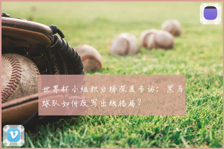 世界杯小组积分榜深度专访：黑马球队如何改写出线格局？