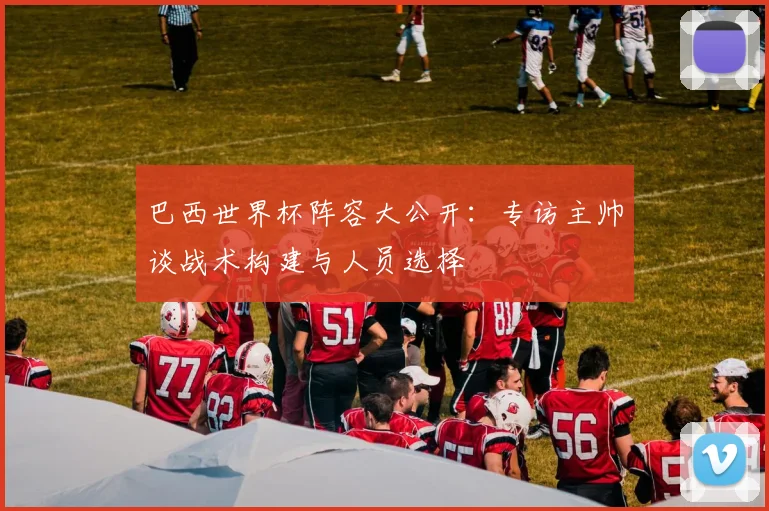 巴西世界杯阵容大公开：专访主帅谈战术构建与人员选择
