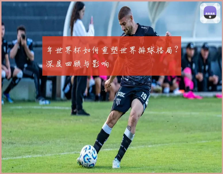 年世界杯如何重塑世界排球格局?深度回顾与影响