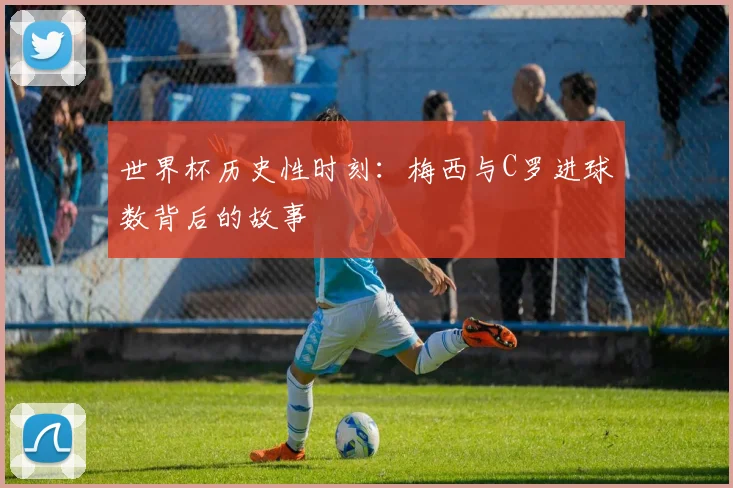 世界杯历史性时刻:梅西与C罗进球数背后的故事