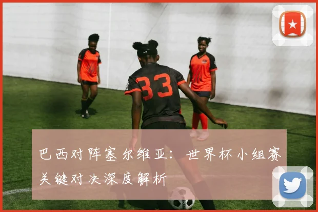 巴西对阵塞尔维亚：世界杯小组赛关键对决深度解析