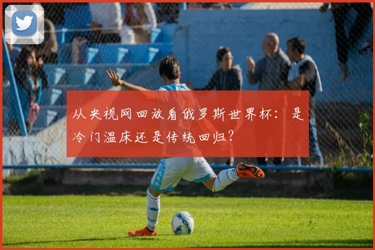 从央视网回放看俄罗斯世界杯：是冷门温床还是传统回归？