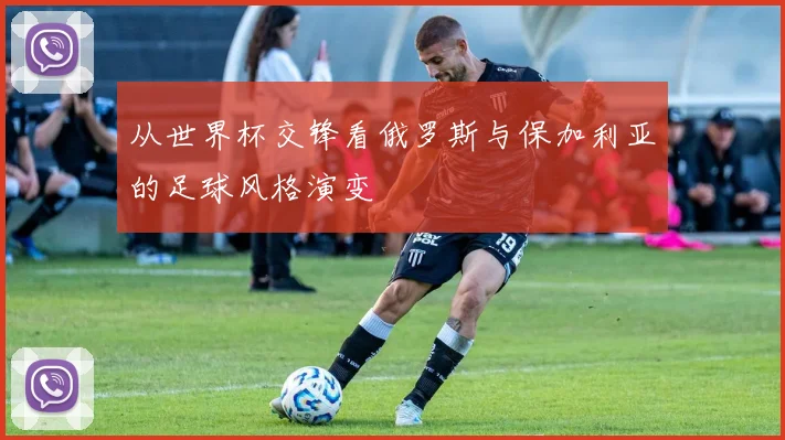 从世界杯交锋看俄罗斯与保加利亚的足球风格演变