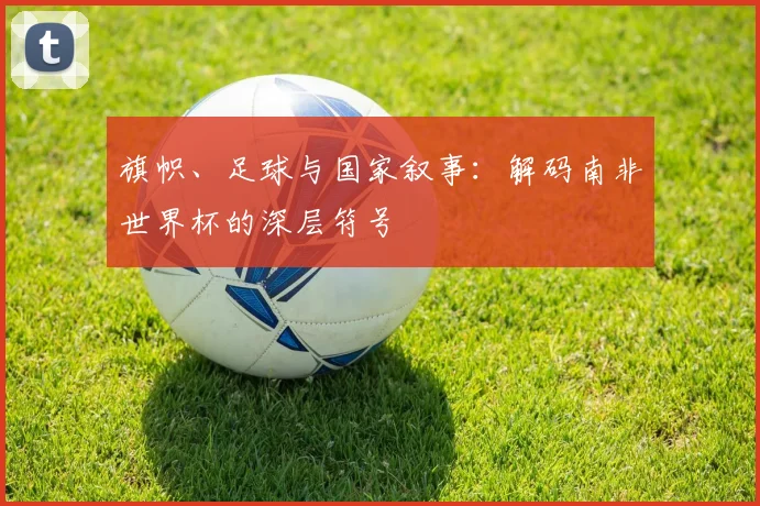 旗帜、足球与国家叙事:解码南非世界杯的深层符号