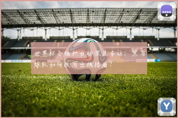 世界杯小组积分榜深度专访：黑马球队如何改写出线格局？
