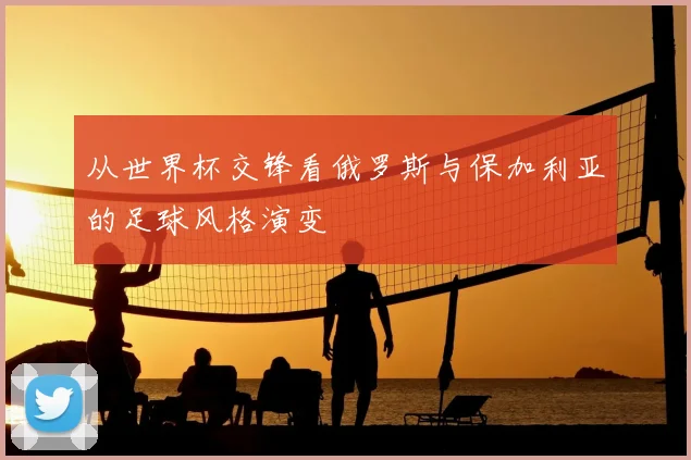 从世界杯交锋看俄罗斯与保加利亚的足球风格演变