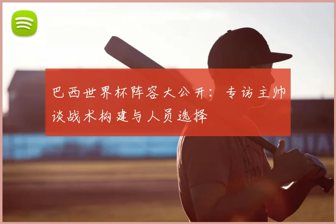 巴西世界杯阵容大公开：专访主帅谈战术构建与人员选择