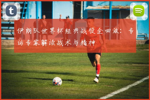 伊朗队世界杯经典战役全回放：专访专家解读战术与精神