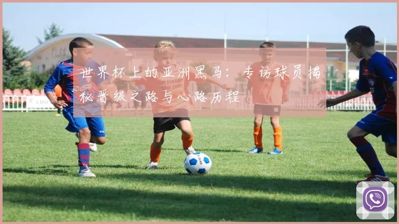 世界杯上的亚洲黑马：专访球员揭秘晋级之路与心路历程